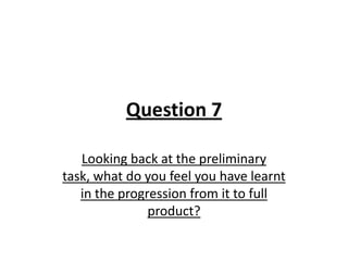 Question 7
Looking back at the preliminary
task, what do you feel you have learnt
in the progression from it to full
product?
 