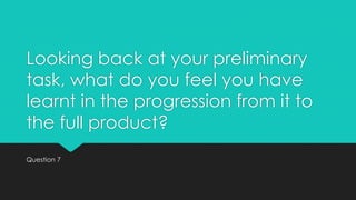 Looking back at your preliminary
task, what do you feel you have
learnt in the progression from it to
the full product?
Question 7

 