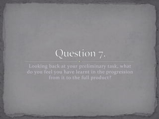 Looking	
  back	
  at	
  your	
  preliminary	
  task,	
  what	
  
do	
  you	
  feel	
  you	
  have	
  learnt	
  in	
  the	
  progression	
  
from	
  it	
  to	
  the	
  full	
  product?	
  	
  

 