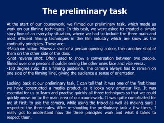 The preliminary task
At the start of our coursework, we filmed our preliminary task, which made us
work on our filming techniques. In this task, we were asked to created a simple
story line of an everyday situation, where we had to include the three main and
most efficient filming techniques in the film industry which are know as the
continuity principles. These are:
-Match on action: Shows a shot of a person opening a door, then another shot of
them on the other side of the door.
-Shot reverse shot: Often used to show a conversation between two people,
filmed over one persons shoulder seeing the other ones face and vice versa.
-180 degree rule: It’s a filming guideline. The camera always has to remain on
one side of the filming ‘line’, giving the audience a sense of orientation.
Looking back at our preliminary task, I can tell that it was one of the first times
we have constructed a media product as it looks very amateur like. It was
essential for us to learn and practise quickly all three techniques so that we could
quickly move on to the main area of our coursework. It was quite complicated for
me at first, to use the camera, while using the tripod as well as making sure I
respected the three rules. After re-shooting the preliminary task a few times, I
really got to understand how the three principles work and what it takes to
respect them.

 