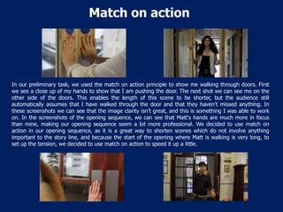 Match on action

In our preliminary task, we used the match on action principle to show me walking through doors. First
we see a close up of my hands to show that I am pushing the door. The next shot we can see me on the
other side of the doors. This enables the length of this scene to be shorter, but the audience still
automatically assumes that I have walked through the door and that they haven’t missed anything. In
these screenshots we can see that the image clarity isn’t great, and this is something I was able to work
on. In the screenshots of the opening sequence, we can see that Matt's hands are much more in focus
than mine, making our opening sequence seem a lot more professional. We decided to use match on
action in our opening sequence, as it is a great way to shorten scenes which do not involve anything
important to the story line, and because the start of the opening where Matt is walking is very long, to
set up the tension, we decided to use match on action to speed it up a little.

 