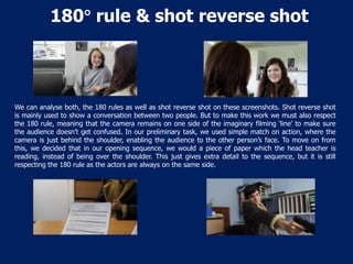 180 rule & shot reverse shot

We can analyse both, the 180 rules as well as shot reverse shot on these screenshots. Shot reverse shot
is mainly used to show a conversation between two people. But to make this work we must also respect
the 180 rule, meaning that the camera remains on one side of the imaginary filming ‘line’ to make sure
the audience doesn’t get confused. In our preliminary task, we used simple match on action, where the
camera is just behind the shoulder, enabling the audience to the other person’s face. To move on from
this, we decided that in our opening sequence, we would a piece of paper which the head teacher is
reading, instead of being over the shoulder. This just gives extra detail to the sequence, but it is still
respecting the 180 rule as the actors are always on the same side.

 