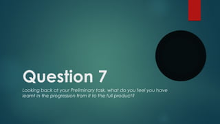 Question 7
Looking back at your Preliminary task, what do you feel you have
learnt in the progression from it to the full product?

 