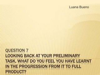 Luana Bueno

QUESTION 7
LOOKING BACK AT YOUR PRELIMINARY
TASK, WHAT DO YOU FEEL YOU HAVE LEARNT
IN THE PROGRESSION FROM IT TO FULL
PRODUCT?

 