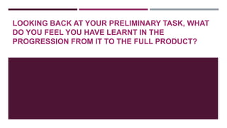LOOKING BACK AT YOUR PRELIMINARY TASK, WHAT
DO YOU FEEL YOU HAVE LEARNT IN THE
PROGRESSION FROM IT TO THE FULL PRODUCT?

 