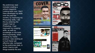 My preliminary task
included creating a
school magazine.
Looking back now, I feel I
have developed my skills
over the past few
months, by improving my
Photoshop skills, I did
this by widening the
insight I had on
Photoshop. I had
improved my cropping
skills, as well my
knowledge on the tools.
Most importantly, when
creating my media
product, I was working at
a much faster yet
effective rate, compared
to the preliminary task, in
which I had to rush
things towards the end.

 