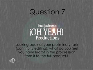 Question 7

Looking back at your preliminary task
(continuity editing), what do you feel
you have learnt in the progression
from it to the full product?

 