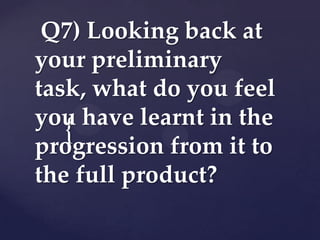 Q7) Looking back at
your preliminary
task, what do you feel
you have learnt in the
{
progression from it to
the full product?

 