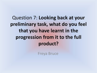 Question 7: Looking back at your
preliminary task, what do you feel
that you have learnt in the
progression from it to the full
product?
Freya Bruce

 