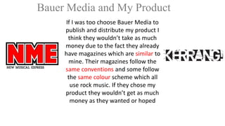Bauer Media and My Product
If I was too choose Bauer Media to
publish and distribute my product I
think they wouldn’t take as much
money due to the fact they already
have magazines which are similar to
mine. Their magazines follow the
same conventions and some follow
the same colour scheme which all
use rock music. If they chose my
product they wouldn’t get as much
money as they wanted or hoped

 