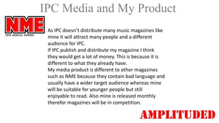 IPC Media and My Product
As IPC doesn’t distribute many music magazines like
mine it will attract many people and a different
audience for IPC.
If IPC publish and distribute my magazine I think
they would get a lot of money. This is because it is
different to what they already have.
My media product is different to other magazines
such as NME because they contain bad language and
usually have a wider target audience whereas mine
will be suitable for younger people but still
enjoyable to read. Also mine is released monthly
therefor magazines will be in competition.

 
