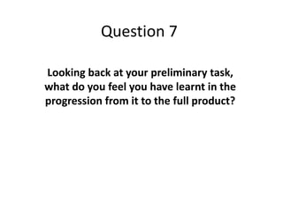 Question 7
Looking back at your preliminary task,
what do you feel you have learnt in the
progression from it to the full product?
 