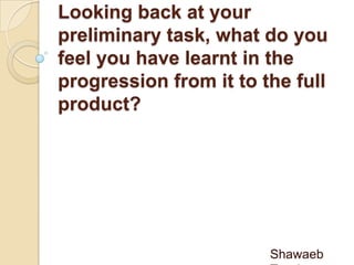 Looking back at your
preliminary task, what do you
feel you have learnt in the
progression from it to the full
product?
Shawaeb
 