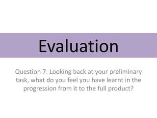 Evaluation
Question 7: Looking back at your preliminary
task, what do you feel you have learnt in the
progression from it to the full product?
 