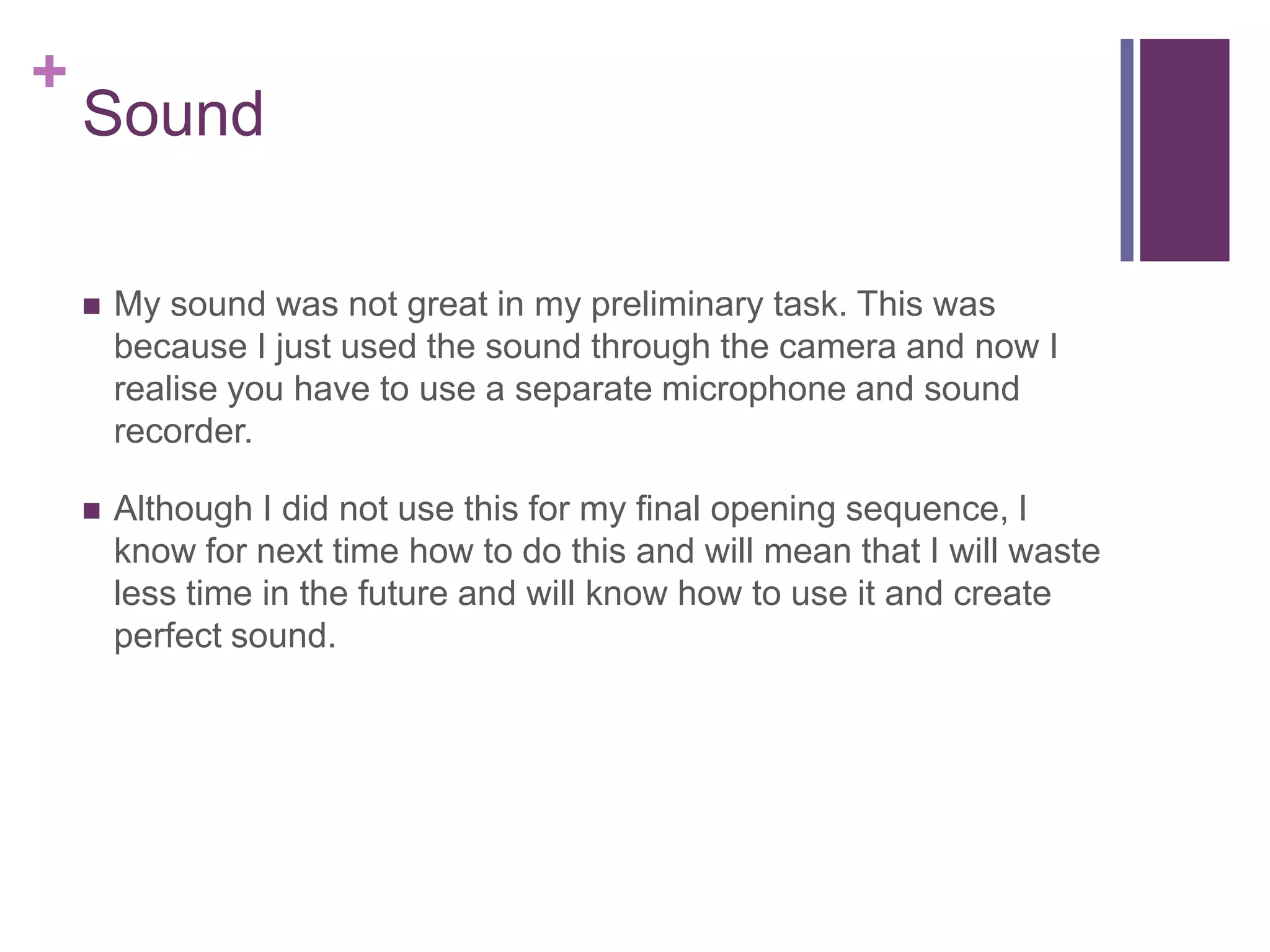 +
Sound
 My sound was not great in my preliminary task. This was
because I just used the sound through the camera and now I
realise you have to use a separate microphone and sound
recorder.
 Although I did not use this for my final opening sequence, I
know for next time how to do this and will mean that I will waste
less time in the future and will know how to use it and create
perfect sound.
 
