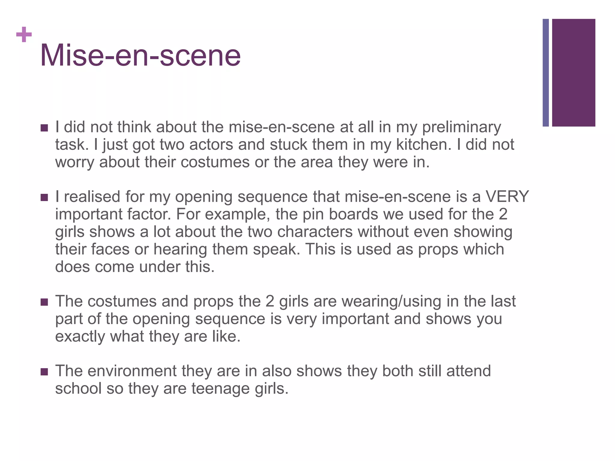 +
Mise-en-scene
 I did not think about the mise-en-scene at all in my preliminary
task. I just got two actors and stuck them in my kitchen. I did not
worry about their costumes or the area they were in.
 I realised for my opening sequence that mise-en-scene is a VERY
important factor. For example, the pin boards we used for the 2
girls shows a lot about the two characters without even showing
their faces or hearing them speak. This is used as props which
does come under this.
 The costumes and props the 2 girls are wearing/using in the last
part of the opening sequence is very important and shows you
exactly what they are like.
 The environment they are in also shows they both still attend
school so they are teenage girls.
 