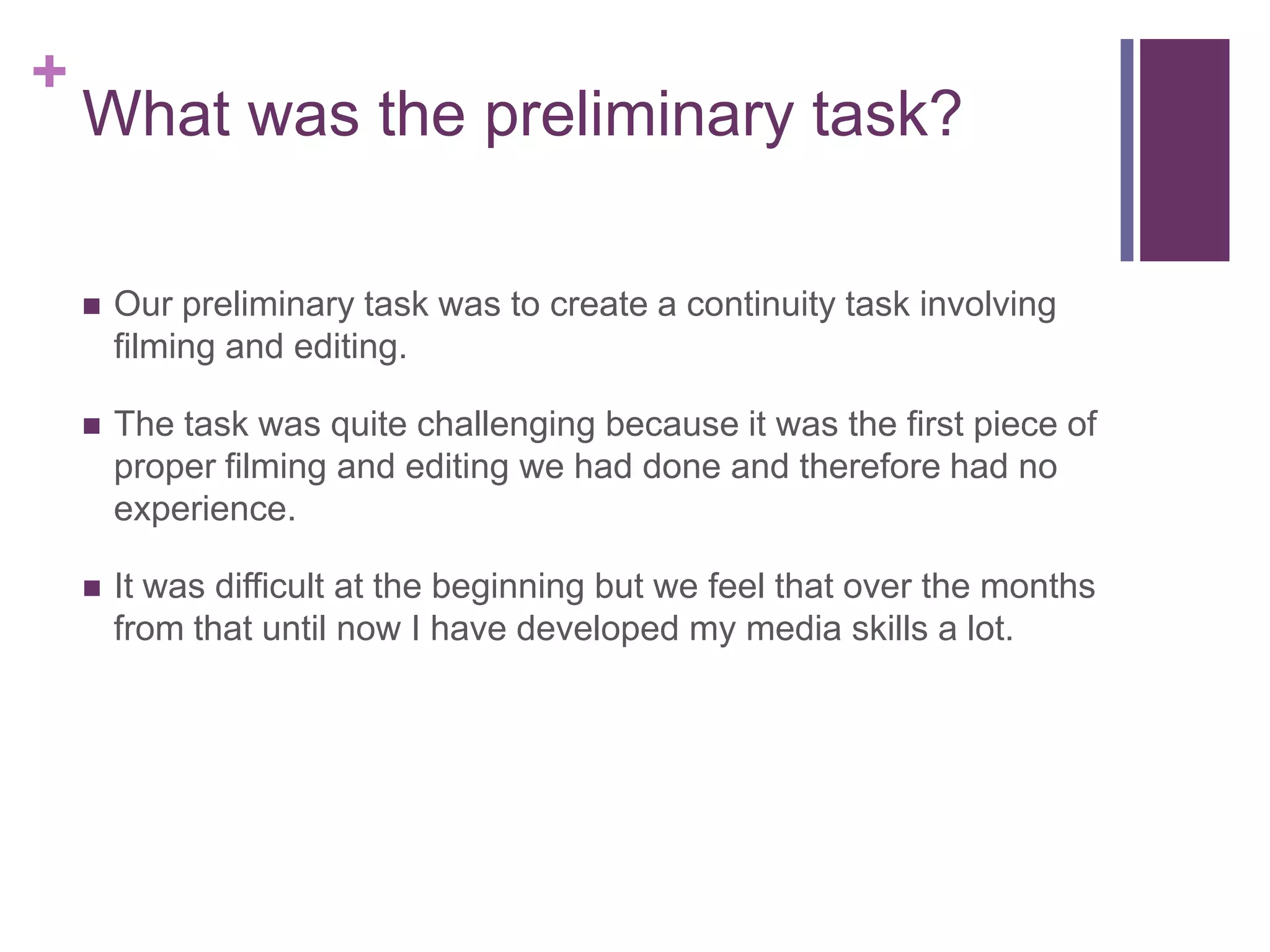 +
What was the preliminary task?
 Our preliminary task was to create a continuity task involving
filming and editing.
 The task was quite challenging because it was the first piece of
proper filming and editing we had done and therefore had no
experience.
 It was difficult at the beginning but we feel that over the months
from that until now I have developed my media skills a lot.
 