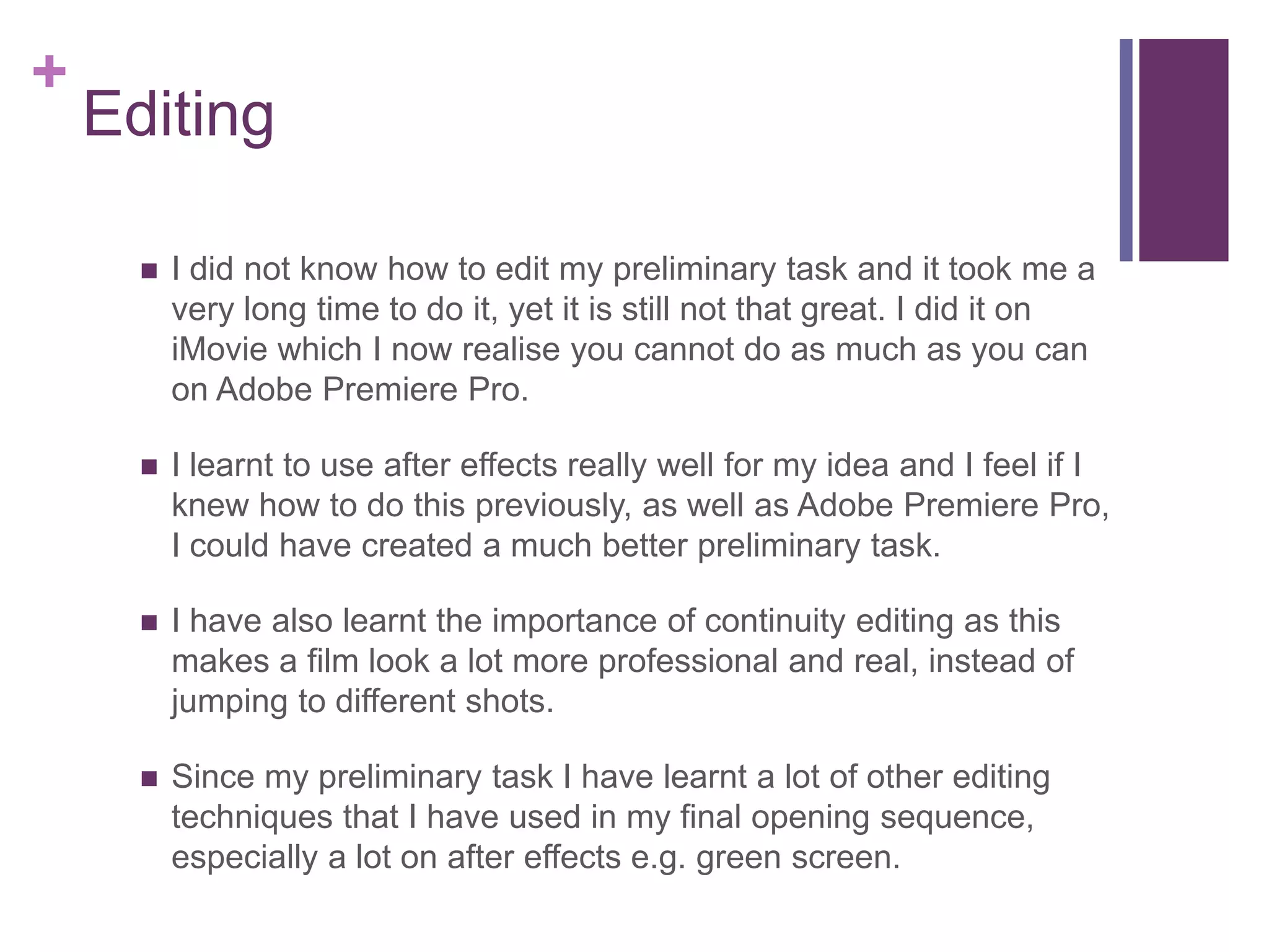 +
Editing
 I did not know how to edit my preliminary task and it took me a
very long time to do it, yet it is still not that great. I did it on
iMovie which I now realise you cannot do as much as you can
on Adobe Premiere Pro.
 I learnt to use after effects really well for my idea and I feel if I
knew how to do this previously, as well as Adobe Premiere Pro,
I could have created a much better preliminary task.
 I have also learnt the importance of continuity editing as this
makes a film look a lot more professional and real, instead of
jumping to different shots.
 Since my preliminary task I have learnt a lot of other editing
techniques that I have used in my final opening sequence,
especially a lot on after effects e.g. green screen.
 
