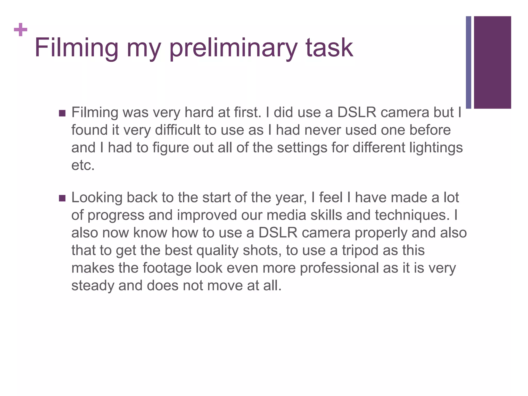+
Filming my preliminary task
 Filming was very hard at first. I did use a DSLR camera but I
found it very difficult to use as I had never used one before
and I had to figure out all of the settings for different lightings
etc.
 Looking back to the start of the year, I feel I have made a lot
of progress and improved our media skills and techniques. I
also now know how to use a DSLR camera properly and also
that to get the best quality shots, to use a tripod as this
makes the footage look even more professional as it is very
steady and does not move at all.
 