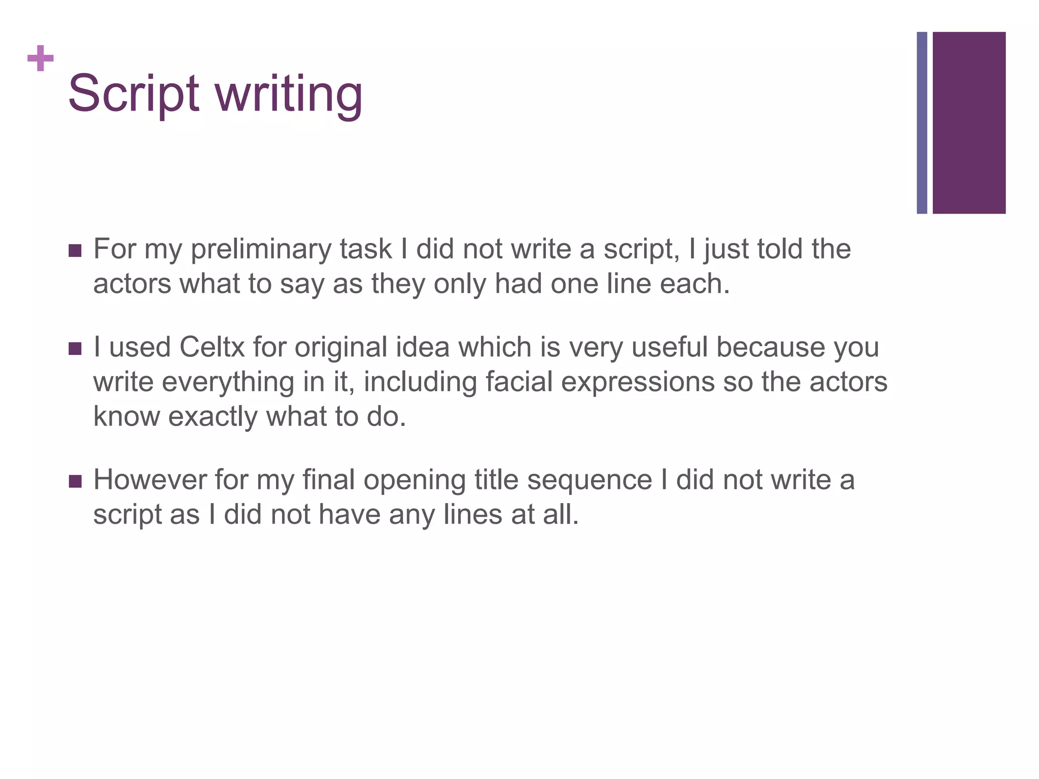 +
Script writing
 For my preliminary task I did not write a script, I just told the
actors what to say as they only had one line each.
 I used Celtx for original idea which is very useful because you
write everything in it, including facial expressions so the actors
know exactly what to do.
 However for my final opening title sequence I did not write a
script as I did not have any lines at all.
 
