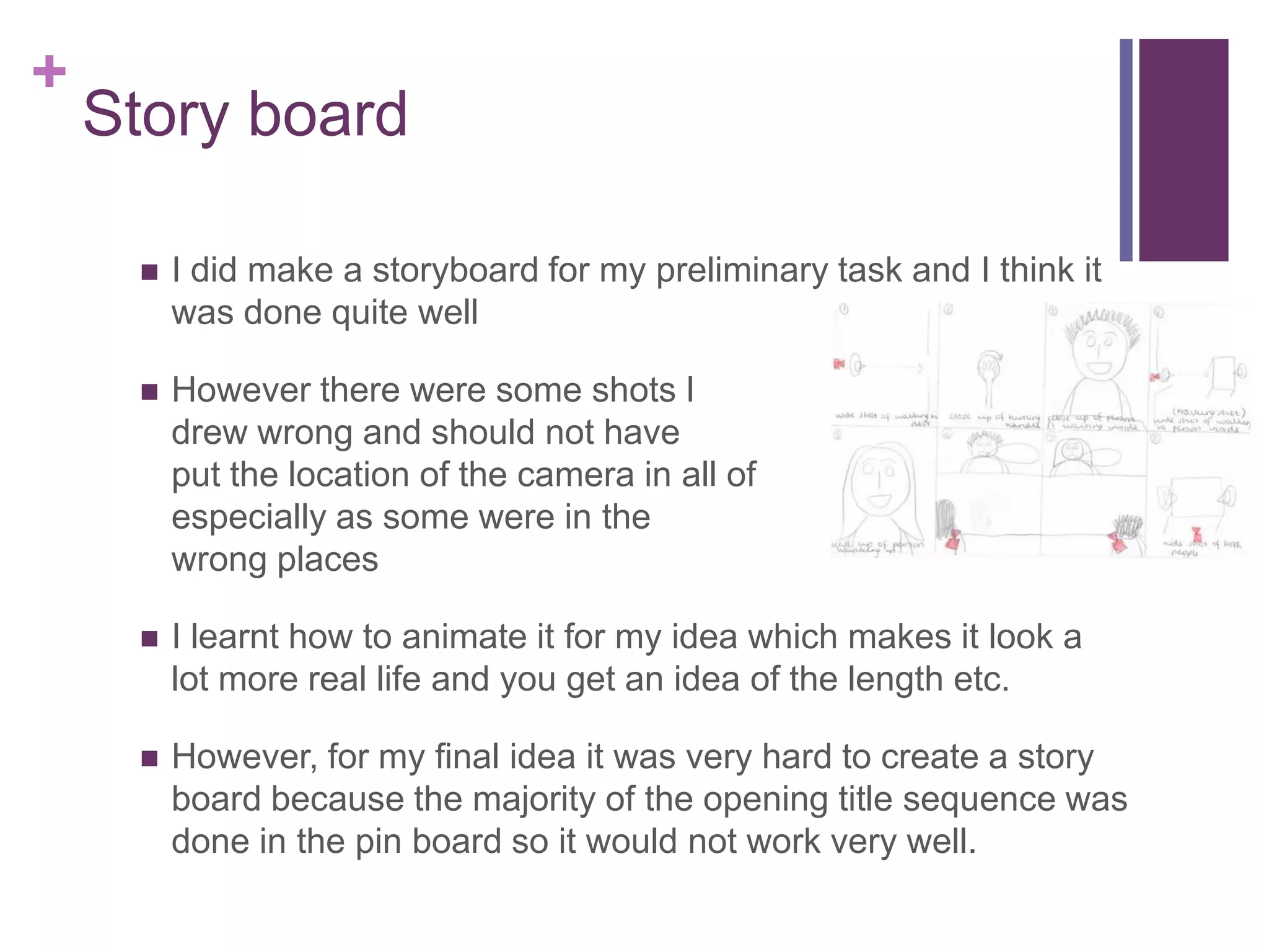 +
Story board
 I did make a storyboard for my preliminary task and I think it
was done quite well
 However there were some shots I
drew wrong and should not have
put the location of the camera in all of them
especially as some were in the
wrong places
 I learnt how to animate it for my idea which makes it look a
lot more real life and you get an idea of the length etc.
 However, for my final idea it was very hard to create a story
board because the majority of the opening title sequence was
done in the pin board so it would not work very well.
 