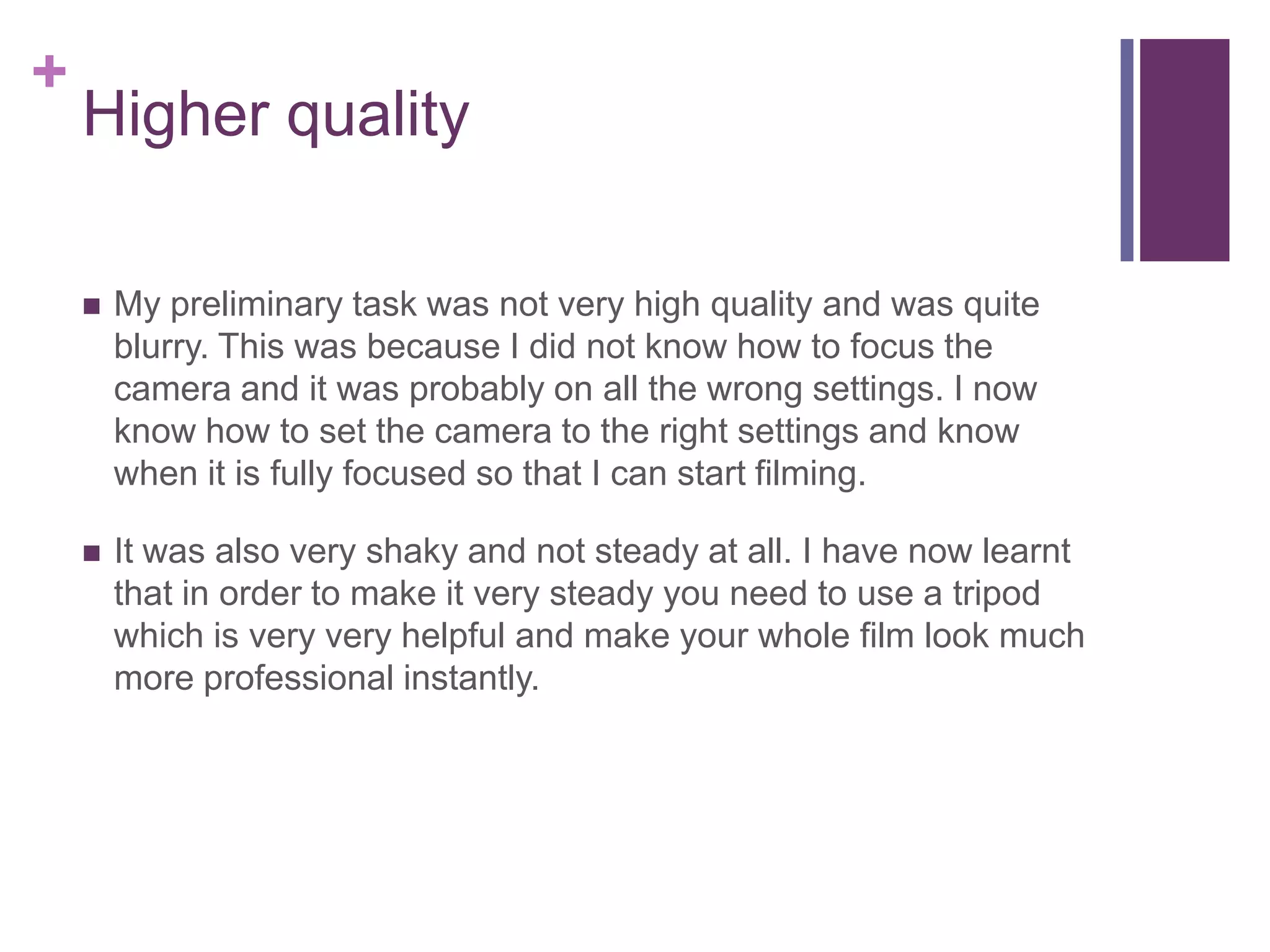 +
Higher quality
 My preliminary task was not very high quality and was quite
blurry. This was because I did not know how to focus the
camera and it was probably on all the wrong settings. I now
know how to set the camera to the right settings and know
when it is fully focused so that I can start filming.
 It was also very shaky and not steady at all. I have now learnt
that in order to make it very steady you need to use a tripod
which is very very helpful and make your whole film look much
more professional instantly.
 