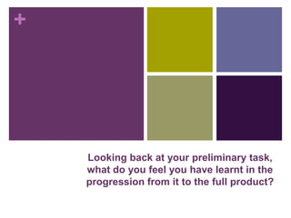 +
Looking back at your preliminary task,
what do you feel you have learnt in the
progression from it to the full product?
 