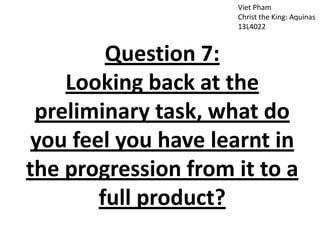 Viet Pham
Christ the King: Aquinas
13L4022
Question 7:
Looking back at the
preliminary task, what do
you feel you have learnt in
the progression from it to a
full product?
 