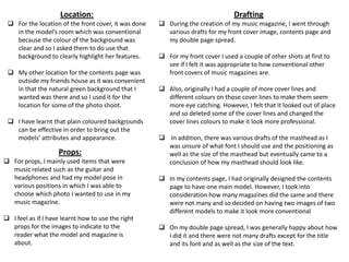 Location:
 For the location of the front cover, it was done
in the model’s room which was conventional
because the colour of the background was
clear and so I asked them to do use that
background to clearly highlight her features.
 My other location for the contents page was
outside my friends house as it was convenient
in that the natural green background that I
wanted was there and so I used it for the
location for some of the photo shoot.
 I have learnt that plain coloured backgrounds
can be effective in order to bring out the
models’ attributes and appearance.
Props:
 For props, I mainly used items that were
music related such as the guitar and
headphones and had my model pose in
various positions in which I was able to
choose which photo I wanted to use in my
music magazine.
 I feel as if I have learnt how to use the right
props for the images to indicate to the
reader what the model and magazine is
about.
Drafting
 During the creation of my music magazine, I went through
various drafts for my front cover image, contents page and
my double page spread.
 For my front cover I used a couple of other shots at first to
see if I felt it was appropriate to how conventional other
front covers of music magazines are.
 Also, originally I had a couple of more cover lines and
different colours on those cover lines to make them seem
more eye catching. However, I felt that it looked out of place
and so deleted some of the cover lines and changed the
cover lines colours to make it look more professional.
 In addition, there was various drafts of the masthead as I
was unsure of what font I should use and the positioning as
well as the size of the masthead but eventually came to a
conclusion of how my masthead should look like.
 In my contents page, I had originally designed the contents
page to have one main model. However, I took into
consideration how many magazines did the same and there
were not many and so decided on having two images of two
different models to make it look more conventional
 On my double page spread, I was generally happy about how
I did it and there were not many drafts except for the title
and its font and as well as the size of the text.
 