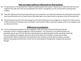 How my target audience influenced my final product:
 The participants in the questionnaire helped me greatly about what colours I should use as I told them that my music
magazine was indie and I took into consideration the colours I was going to use for my text when receiving these
answers.
 They also influenced the kind of artists that I put on my coverlines as it had to be related to the indie genre and so they
come up with bands such as 2 Door Cinema Club which gave ma an idea of what to say about them on the coverlines.
 The participants were the ones who also gave me the idea of basing my music magazine on the genre of indie as many
of them were fans of the genre and so I thought I could use their help on particular aspects of the music magazine such
as colours and artists.
Differences in production
 In terms of production between the two magazines, I feel as if I have understood that planning and
production is key in creating a magazine in timed conditions. This is because in my preliminary task, the
production was on and off in the fact that I planned shoots on particular days but then would do something
else non related to the magazine and so for some of the stuff I put on hold (i.e. shoots due to other
commitments). What I learned from the preliminary task is that you must be able to produce a product
effective and quickly and with that in mind I set out my production through plans and generally saw them
through.
 
