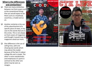 What is the differences
and similarities?
 There are many similarities
between my front covers such
as the conventional things
that you would expect to be
there such as a masthead,
coverlines, a model and so
on.
 Another similarity is the use
of the advertisement of a
specific piece of news, in my
case its the words that are in
the circles. This is not always
on front covers of magazines
and thought it would may my
magazines stand out more.
 One difference is the use of
selling lines, with one
showing two words which
may attract the reader
because of the fact it’s about
college life and is simple. The
other is more overdramatic
and emphasises it’s point in
contrast to the other one
which may be seen as
meagre.
 A difference is the use of editing on my model (can you guess where?). For my music
magazine model (the left one) I edited her lift cheek because of the fact that there
were blasts of light hitting her face which would not make her features as easily
noticeable as it could be, this was not done with the other model because I did not
know how to do so. This shows that throughout the preliminary magazine to the
music magazine, it demonstrates that my skills of editing have increased.
 