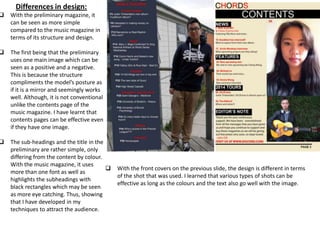 Differences in design:
 With the preliminary magazine, it
can be seen as more simple
compared to the music magazine in
terms of its structure and design.
 The first being that the preliminary
uses one main image which can be
seen as a positive and a negative.
This is because the structure
compliments the model’s posture as
if it is a mirror and seemingly works
well. Although, it is not conventional
unlike the contents page of the
music magazine. I have learnt that
contents pages can be effective even
if they have one image.
 The sub-headings and the title in the
preliminary are rather simple, only
differing from the content by colour.
With the music magazine, it uses
more than one font as well as
highlights the subheadings with
black rectangles which may be seen
as more eye catching. Thus, showing
that I have developed in my
techniques to attract the audience.
 With the front covers on the previous slide, the design is different in terms
of the shot that was used. I learned that various types of shots can be
effective as long as the colours and the text also go well with the image.
 