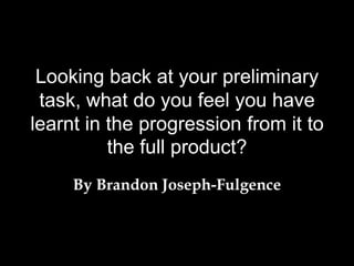 Looking back at your preliminary
task, what do you feel you have
learnt in the progression from it to
the full product?
By Brandon Joseph-Fulgence
 