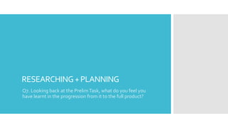 RESEARCHING+PLANNING
Q7. Looking back at the PrelimTask, what do you feel you
have learnt in the progression from it to the full product?
 