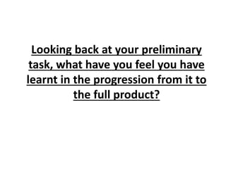Looking back at your preliminary
task, what have you feel you have
learnt in the progression from it to
the full product?
 