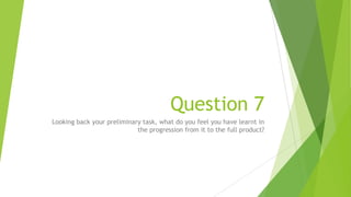 Question 7
Looking back your preliminary task, what do you feel you have learnt in
the progression from it to the full product?