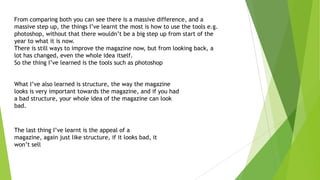 From comparing both you can see there is a massive difference, and a
massive step up, the things I’ve learnt the most is how to use the tools e.g.
photoshop, without that there wouldn’t be a big step up from start of the
year to what it is now.
There is still ways to improve the magazine now, but from looking back, a
lot has changed, even the whole idea itself.
So the thing I’ve learned is the tools such as photoshop
What I’ve also learned is structure, the way the magazine
looks is very important towards the magazine, and if you had
a bad structure, your whole idea of the magazine can look
bad.
The last thing I’ve learnt is the appeal of a
magazine, again just like structure, if it looks bad, it
won’t sell
