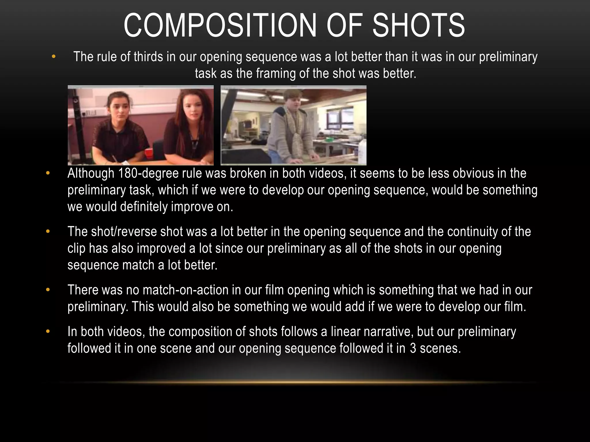COMPOSITION OF SHOTS
• The rule of thirds in our opening sequence was a lot better than it was in our preliminary
task as the framing of the shot was better.
• Although 180-degree rule was broken in both videos, it seems to be less obvious in the
preliminary task, which if we were to develop our opening sequence, would be something
we would definitely improve on.
• The shot/reverse shot was a lot better in the opening sequence and the continuity of the
clip has also improved a lot since our preliminary as all of the shots in our opening
sequence match a lot better.
• There was no match-on-action in our film opening which is something that we had in our
preliminary. This would also be something we would add if we were to develop our film.
• In both videos, the composition of shots follows a linear narrative, but our preliminary
followed it in one scene and our opening sequence followed it in 3 scenes.
 