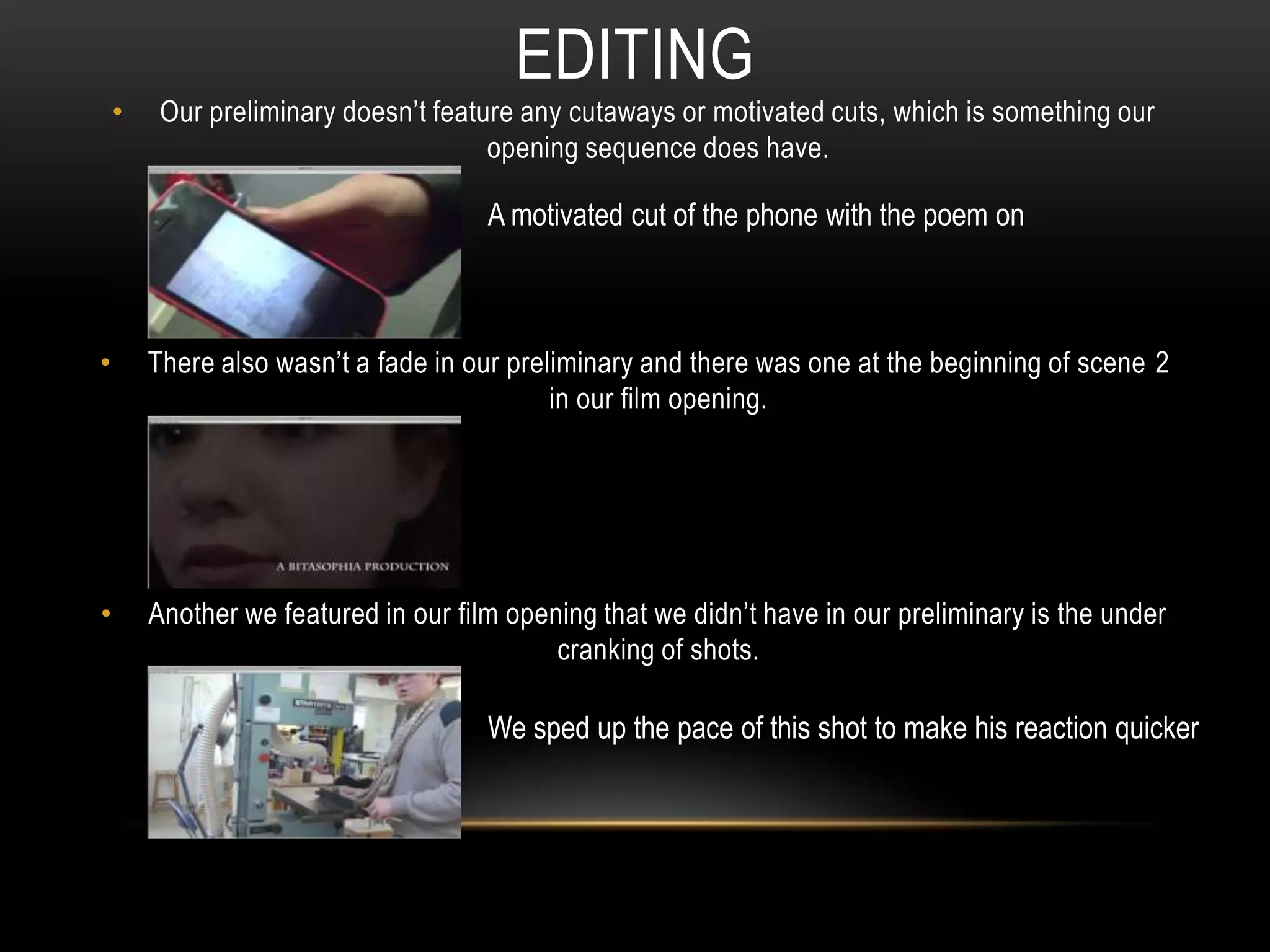 • Our preliminary doesn’t feature any cutaways or motivated cuts, which is something our
opening sequence does have.
• There also wasn’t a fade in our preliminary and there was one at the beginning of scene 2
in our film opening.
• Another we featured in our film opening that we didn’t have in our preliminary is the under
cranking of shots.
EDITING
A motivated cut of the phone with the poem on
We sped up the pace of this shot to make his reaction quicker
 