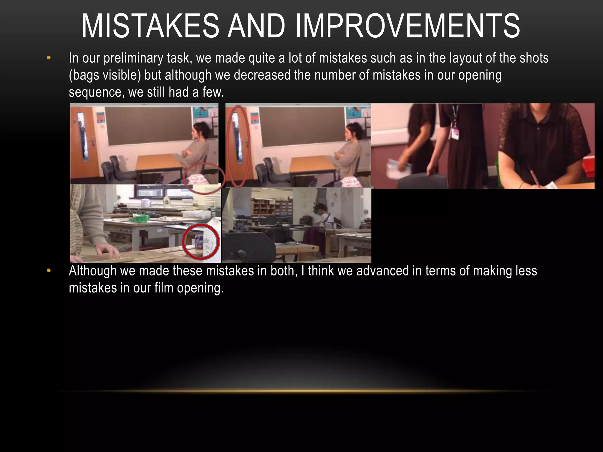 • In our preliminary task, we made quite a lot of mistakes such as in the layout of the shots
(bags visible) but although we decreased the number of mistakes in our opening
sequence, we still had a few.
• Although we made these mistakes in both, I think we advanced in terms of making less
mistakes in our film opening.
MISTAKES AND IMPROVEMENTS
 