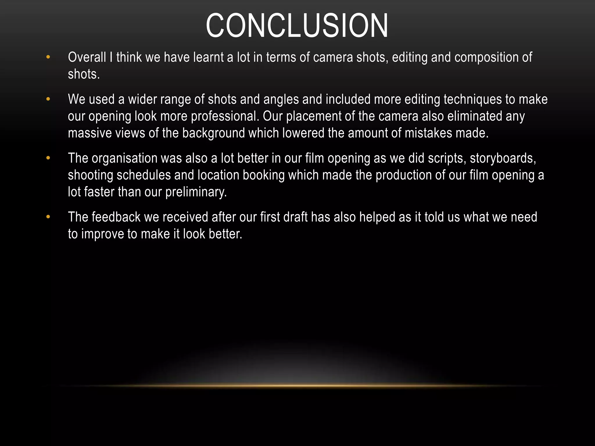 • Overall I think we have learnt a lot in terms of camera shots, editing and composition of
shots.
• We used a wider range of shots and angles and included more editing techniques to make
our opening look more professional. Our placement of the camera also eliminated any
massive views of the background which lowered the amount of mistakes made.
• The organisation was also a lot better in our film opening as we did scripts, storyboards,
shooting schedules and location booking which made the production of our film opening a
lot faster than our preliminary.
• The feedback we received after our first draft has also helped as it told us what we need
to improve to make it look better.
CONCLUSION
 