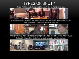 TYPES OF SHOT 1
• In our Preliminary task, we used long shot, mid shot and close ups.
• In our film opening, we didn’t use a long shot, as we didn’t feel it was needed, but we
used a mid shot, close up and extreme close up.
• In the preliminary, there was no establishing/master shots to set the scene. Although, we
featured 3 establishing shots (one for each scene) in our film opening.
 