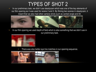 • In our preliminary task, we didn’t use steadycam which was one of the key elements of
our film opening as it was used for scene 2 and 3. By filming two scenes in steadycam, it
meant that we also had other camera shots such as canted angle and tilt.
• In our film opening we used depth of field which is also something that we didn’t use in
our preliminary task.
• There was also better eye line matches in our opening sequence.
TYPES OF SHOT 2
 