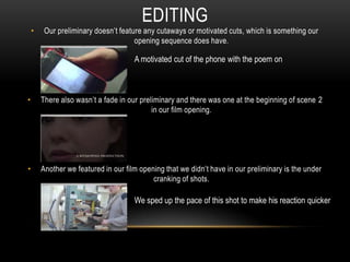 • Our preliminary doesn’t feature any cutaways or motivated cuts, which is something our
opening sequence does have.
• There also wasn’t a fade in our preliminary and there was one at the beginning of scene 2
in our film opening.
• Another we featured in our film opening that we didn’t have in our preliminary is the under
cranking of shots.
EDITING
A motivated cut of the phone with the poem on
We sped up the pace of this shot to make his reaction quicker
 
