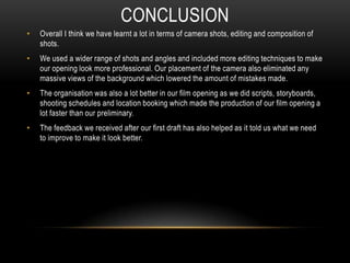 • Overall I think we have learnt a lot in terms of camera shots, editing and composition of
shots.
• We used a wider range of shots and angles and included more editing techniques to make
our opening look more professional. Our placement of the camera also eliminated any
massive views of the background which lowered the amount of mistakes made.
• The organisation was also a lot better in our film opening as we did scripts, storyboards,
shooting schedules and location booking which made the production of our film opening a
lot faster than our preliminary.
• The feedback we received after our first draft has also helped as it told us what we need
to improve to make it look better.
CONCLUSION
 