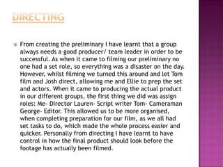  From creating the preliminary I have learnt that a group
always needs a good producer/ team leader in order to be
successful. As when it came to filming our preliminary no
one had a set role, so everything was a disaster on the day.
However, whilst filming we turned this around and let Tom
film and Josh direct, allowing me and Ellie to prep the set
and actors. When it came to producing the actual product
in our different groups, the first thing we did was assign
roles: Me- Director Lauren- Script writer Tom- Cameraman
George- Editor. This allowed us to be more organised,
when completing preparation for our film, as we all had
set tasks to do, which made the whole process easier and
quicker. Personally from directing I have learnt to have
control in how the final product should look before the
footage has actually been filmed.
 