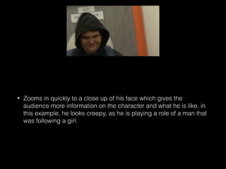• Zooms in quickly to a close up of his face which gives the
audience more information on the character and what he is like, in
this example, he looks creepy, as he is playing a role of a man that
was following a girl.
 