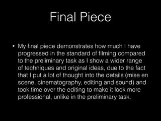 Final Piece
• My ﬁnal piece demonstrates how much I have
progressed in the standard of ﬁlming compared
to the preliminary task as I show a wider range
of techniques and original ideas, due to the fact
that I put a lot of thought into the details (mise en
scene, cinematography, editing and sound) and
took time over the editing to make it look more
professional, unlike in the preliminary task.
 