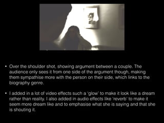 • Over the shoulder shot, showing argument between a couple. The
audience only sees it from one side of the argument though, making
them sympathise more with the person on their side, which links to the
biography genre.
• I added in a lot of video effects such a ‘glow’ to make it look like a dream
rather than reality. I also added in audio effects like ‘reverb’ to make it
seem more dream like and to emphasise what she is saying and that she
is shouting it.
 