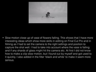 • Slow motion close up of vase of ﬂowers falling. This shows that I have more
interesting ideas which show more skills in editing on Final Cut Pro and in
ﬁlming as I had to set the camera to the right settings and position to
capture the shot well. I had to take into account where the vase is falling
and if any shards of glass might hit the camera etc. At ﬁrst I did not know
how to make a clip slow motion, but I found out by myself and got used to
it quickly. I also added in the ﬁlter ‘black and white’ to make it seem more
serious.
 